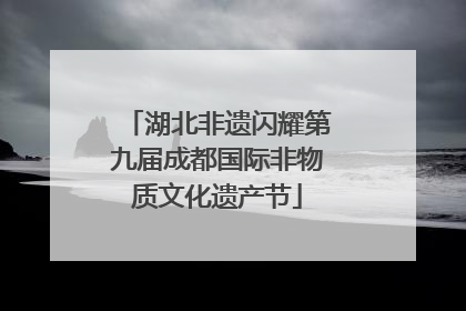 湖北非遗闪耀第九届成都国际非物质文化遗产节