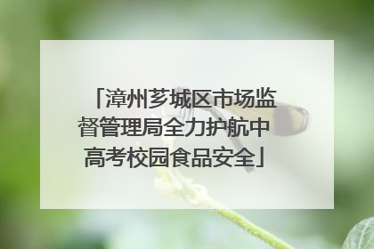 漳州芗城区市场监督管理局全力护航中高考校园食品安全