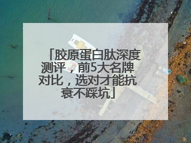 胶原蛋白肽深度测评，前5大名牌对比，选对才能抗衰不踩坑