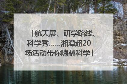航天展、研学路线、科学秀……湘潭超20场活动带你嗨翻科学
