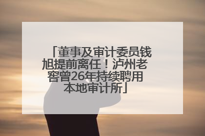 董事及审计委员钱旭提前离任！泸州老窖曾26年持续聘用本地审计所