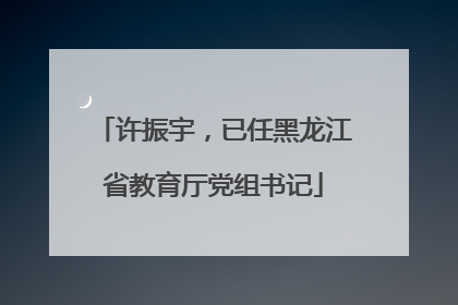 许振宇，已任黑龙江省教育厅党组书记