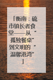 衡南：硫市镇长者食堂——从“孤独餐桌”到文明的“温馨港湾”