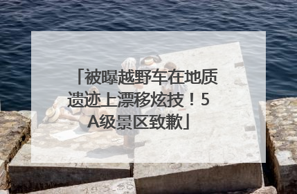 被曝越野车在地质遗迹上漂移炫技！5A级景区致歉