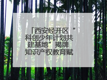 西安经开区“科创少年计划共建基地”揭牌 知识产权教育赋能青少年创新