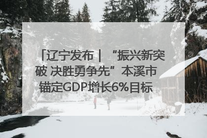 辽宁发布｜“振兴新突破 决胜勇争先”本溪市锚定GDP增长6%目标推进十项重点工作
