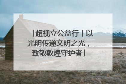 超视立公益行丨以光明传递文明之光，致敬敦煌守护者