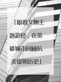 跟着文物主题游径，在英雄城市回顾抗美援朝历史