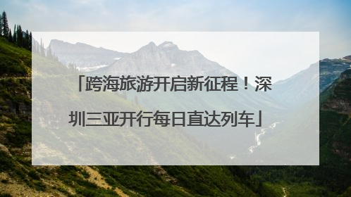 跨海旅游开启新征程！深圳三亚开行每日直达列车