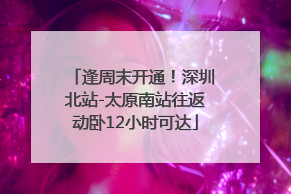 逢周末开通！深圳北站-太原南站往返动卧12小时可达