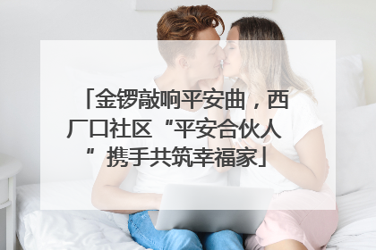 金锣敲响平安曲，西厂口社区“平安合伙人”携手共筑幸福家