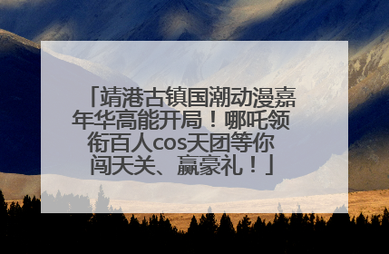 靖港古镇国潮动漫嘉年华高能开局！哪吒领衔百人cos天团等你闯天关、赢豪礼！