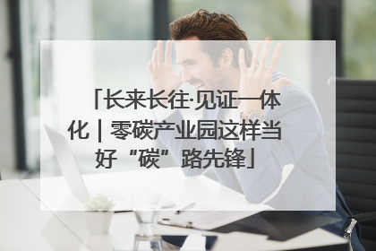 长来长往·见证一体化｜零碳产业园这样当好“碳”路先锋