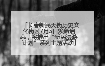 长春新民大街历史文化街区7月5日焕新启幕，将推出“新民漫游计划”系列主题活动