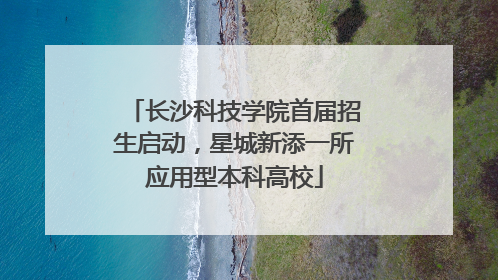 长沙科技学院首届招生启动，星城新添一所应用型本科高校
