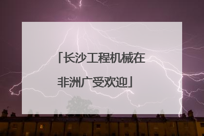 长沙工程机械在非洲广受欢迎