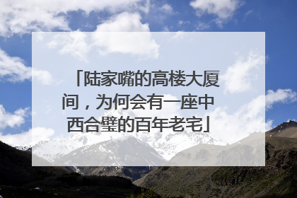 陆家嘴的高楼大厦间，为何会有一座中西合璧的百年老宅
