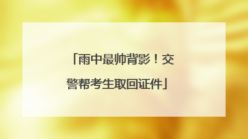 雨中最帅背影！交警帮考生取回证件