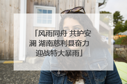 风雨同舟 共护安澜 湖南慈利县奋力迎战特大暴雨