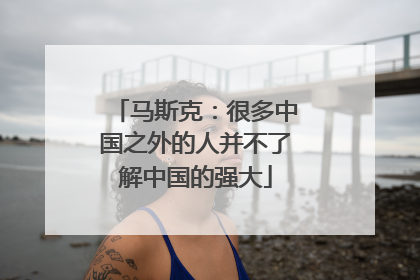 马斯克：很多中国之外的人并不了解中国的强大