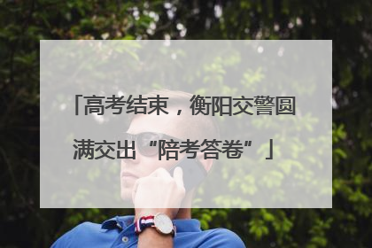 高考结束，衡阳交警圆满交出“陪考答卷”