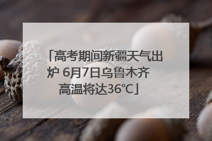 高考期间新疆天气出炉 6月7日乌鲁木齐高温将达36℃
