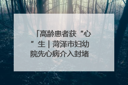 高龄患者获“心”生｜菏泽市妇幼院先心病介入封堵术实现技术突破