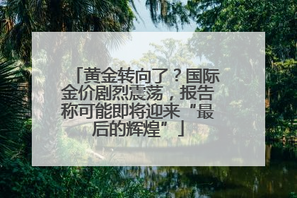 黄金转向了？国际金价剧烈震荡，报告称可能即将迎来“最后的辉煌”