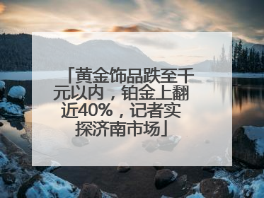 黄金饰品跌至千元以内，铂金上翻近40%，记者实探济南市场