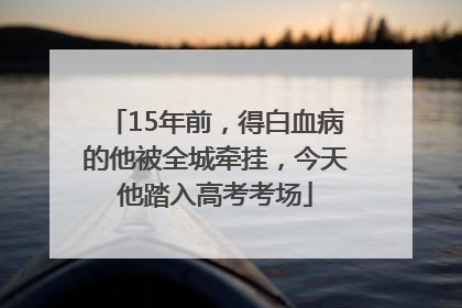 15年前，得白血病的他被全城牵挂，今天他踏入高考考场
