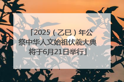 2025（乙巳）年公祭中华人文始祖伏羲大典将于6月21日举行