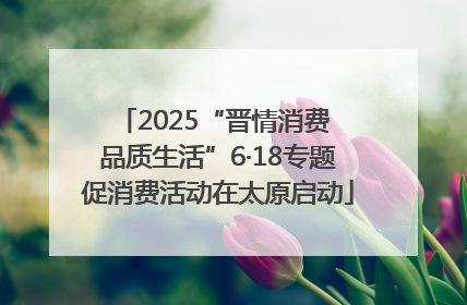 2025“晋情消费 品质生活”6·18专题促消费活动在太原启动