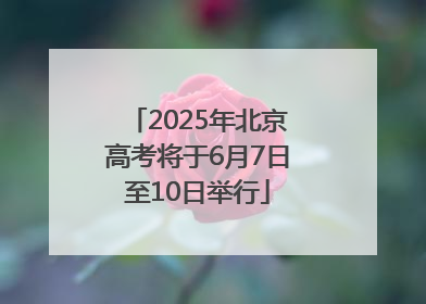 2025年北京高考将于6月7日至10日举行