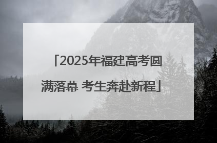 2025年福建高考圆满落幕 考生奔赴新程