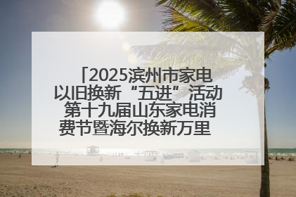 2025滨州市家电以旧换新“五进”活动 第十九届山东家电消费节暨海尔换新万里 行山东站全面启动