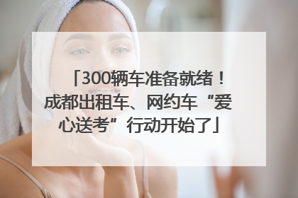 300辆车准备就绪！成都出租车、网约车“爱心送考”行动开始了