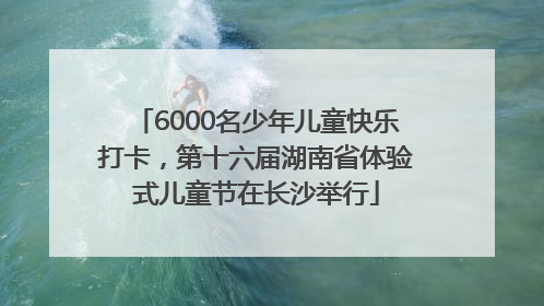 6000名少年儿童快乐打卡，第十六届湖南省体验式儿童节在长沙举行